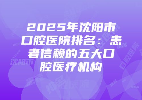 2025年沈阳市口腔医院排名：患者信赖的五大口腔医疗机构