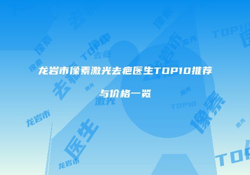 龙岩市像素激光去疤医生TOP10推荐与价格一览