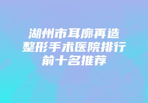 湖州市耳廓再造整形手术医院排行前十名推荐