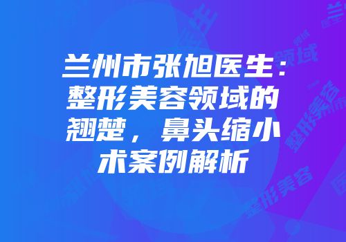 兰州市张旭医生：整形美容领域的翘楚，鼻头缩小术案例解析
