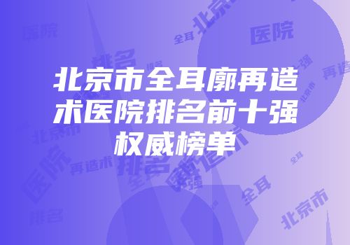 北京市全耳廓再造术医院排名前十强权威榜单