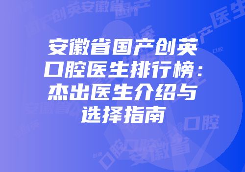 安徽省国产创英口腔医生排行榜：杰出医生介绍与选择指南