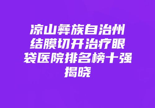 凉山彝族自治州结膜切开治疗眼袋医院排名榜十强揭晓