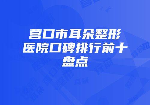 营口市耳朵整形医院口碑排行前十盘点