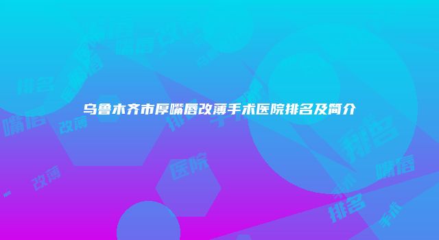 乌鲁木齐市厚嘴唇改薄手术医院排名及简介