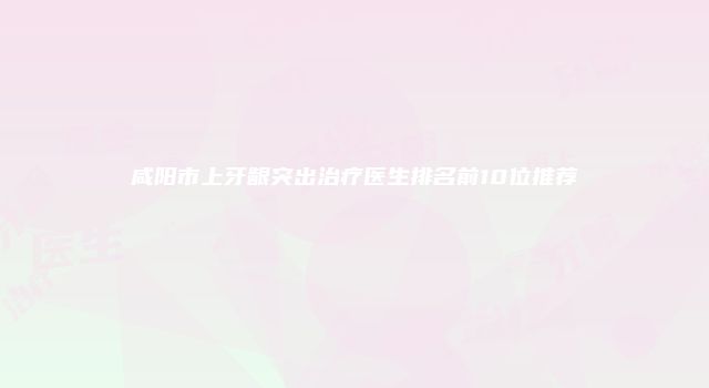 咸阳市上牙龈突出治疗医生排名前10位推荐