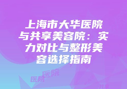 上海市大华医院与共享美容院:实力对比与整形美容选择指南