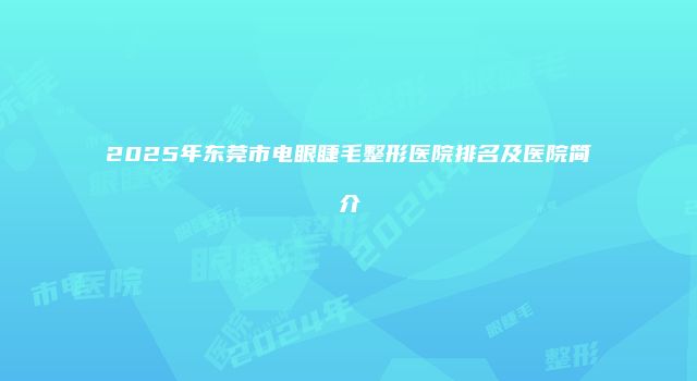 2025年东莞市电眼睫毛整形医院排名及医院简介
