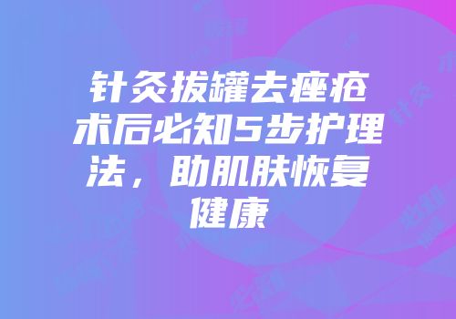 针灸拔罐去痤疮术后必知5步护理法，助肌肤恢复健康