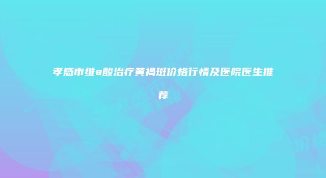 孝感市维a酸治疗黄褐斑价格行情及医院医生推荐