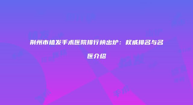荆州市植发手术医院排行榜出炉:权威排名与名医介绍