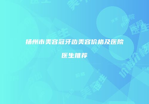 扬州市美容冠牙齿美容价格及医院医生推荐