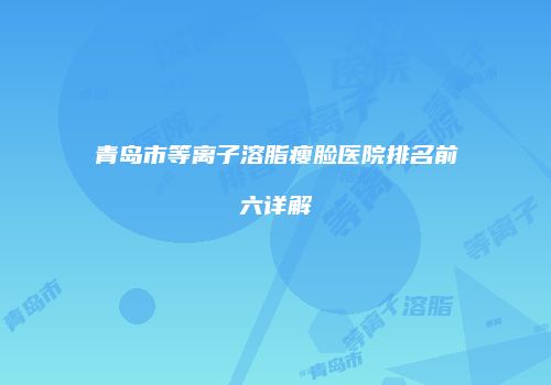 青岛市等离子溶脂瘦脸医院排名前六详解