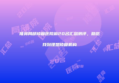 隆鼻局部修复医院前20名汇总测评，助您找到理想修复机构