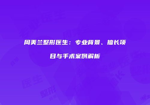 周美兰整形医生：专业背景、擅长项目与手术案例解析