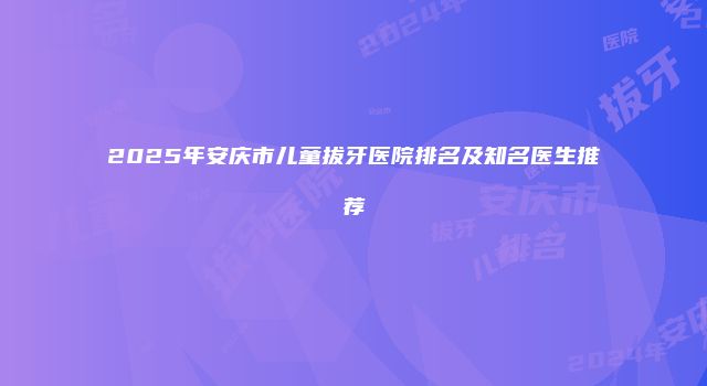 2025年安庆市儿童拔牙医院排名及知名医生推荐