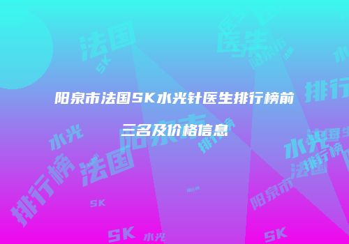 阳泉市法国SK水光针医生排行榜前三名及价格信息