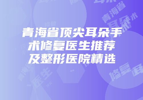 青海省顶尖耳朵手术修复医生推荐及整形医院精选