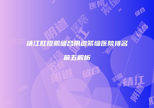 靖江肛提肌缝合阴道紧缩医院排名前五解析