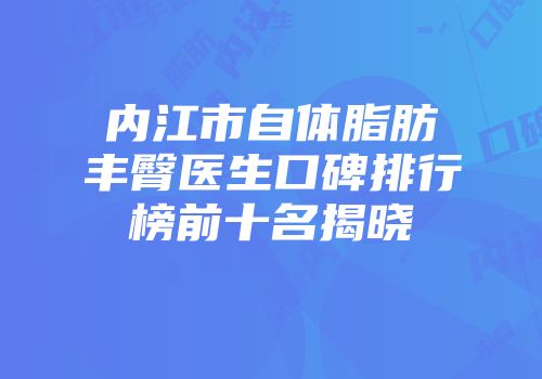 内江市自体脂肪丰臀医生口碑排行榜前十名揭晓
