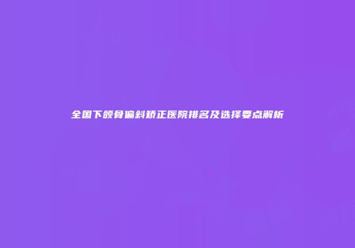 全国下颌骨偏斜矫正医院排名及选择要点解析