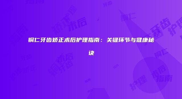 铜仁牙齿矫正术后护理指南:关键环节与健康秘诀