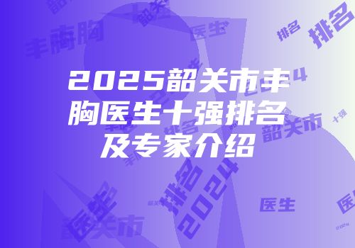 2025韶关市丰胸医生十强排名及专家介绍