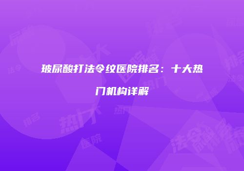 玻尿酸打法令纹医院排名：十大热门机构详解
