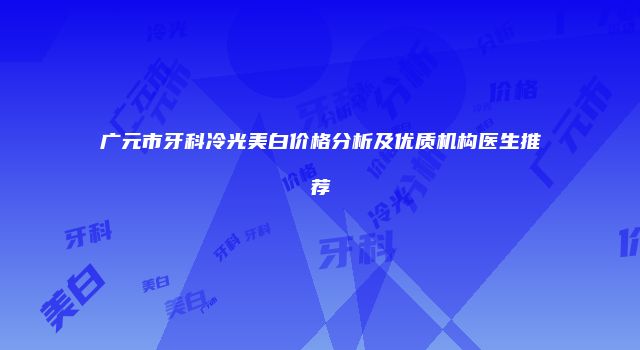 广元市牙科冷光美白价格分析及优质机构医生推荐