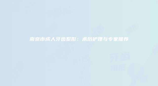 南京市成人牙齿整形:术后护理与专家推荐