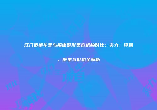 江门侨都华美与福康整形美容机构对比：实力、项目、医生与价格全解析