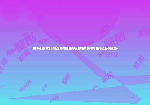 青岛市脸部玻尿酸填充整形医院排名榜解析