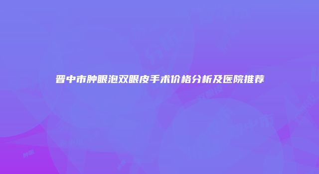 晋中市肿眼泡双眼皮手术价格分析及医院推荐