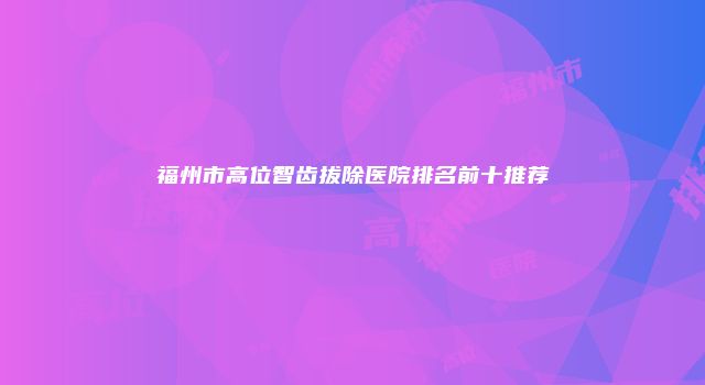 福州市高位智齿拔除医院排名前十推荐