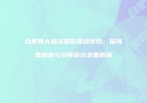 合肥两大知名整形美容医院：瑶海壹加壹与安妮薇尔全面解析