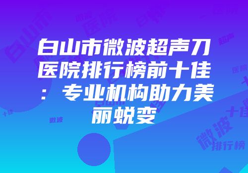 白山市微波超声刀医院排行榜前十佳：专业机构助力美丽蜕变