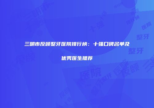 三明市反颌整牙医院排行榜：十强口碑名单及优秀医生推荐