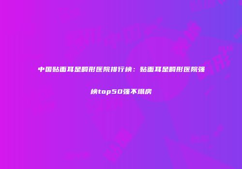 中国贴面耳是畸形医院排行榜：贴面耳是畸形医院强榜top50强不塌房