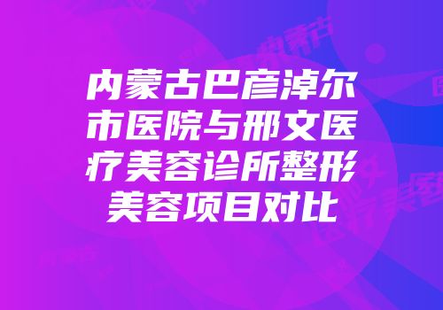 内蒙古巴彦淖尔市医院与邢文医疗美容诊所整形美容项目对比