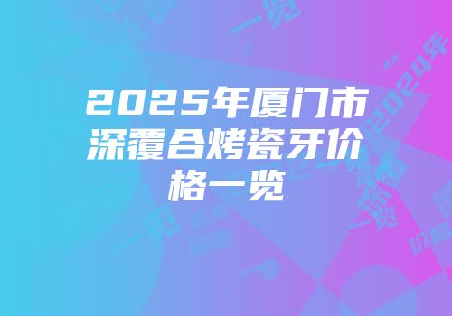 2025年厦门市深覆合烤瓷牙价格一览
