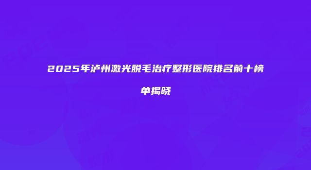 2025年泸州激光脱毛治疗整形医院排名前十榜单揭晓