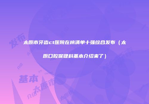 太原市牙齿ct医院在榜清单十强综合发布（太原口腔保健科基本介绍来了）