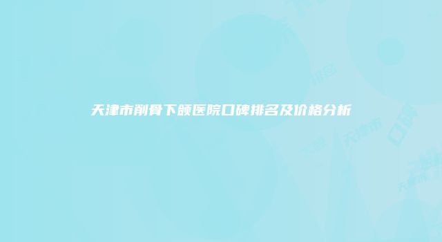 天津市削骨下颌医院口碑排名及价格分析