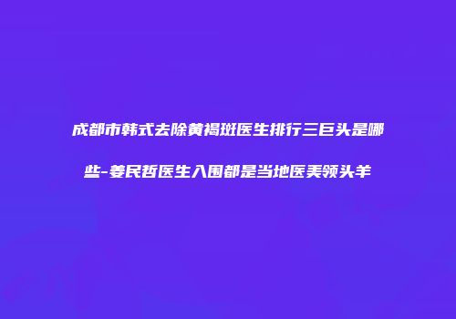 成都市韩式去除黄褐斑医生排行三巨头是哪些-姜民哲医生入围都是当地医美领头羊