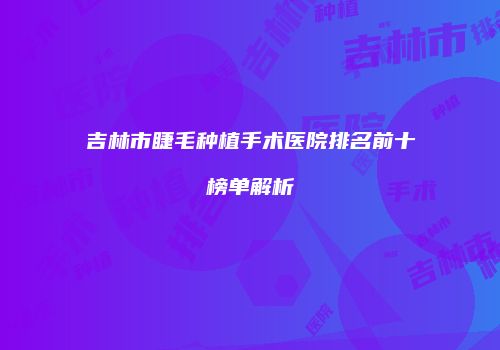 吉林市睫毛种植手术医院排名前十榜单解析
