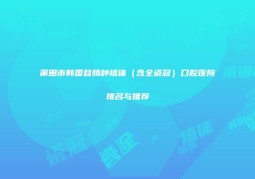 莆田市韩国登腾种植体（含全瓷冠）口腔医院排名与推荐