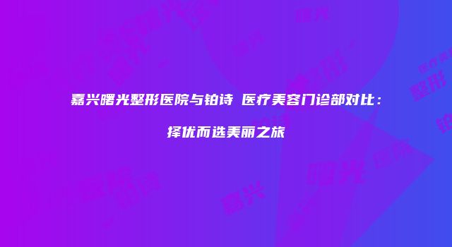 嘉兴曙光整形医院与铂诗玥医疗美容门诊部对比：择优而选美丽之旅