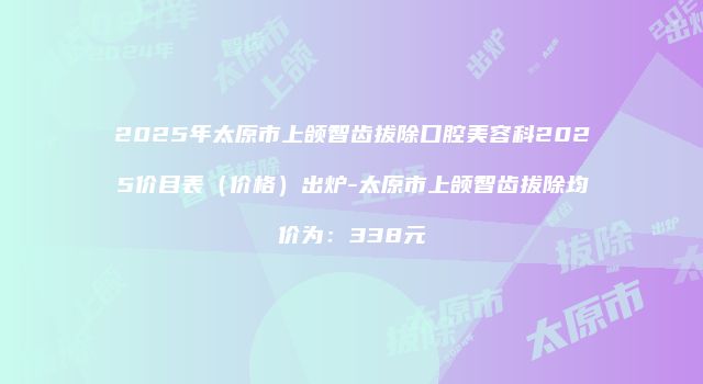 2025年太原市上颌智齿拔除口腔美容科2025价目表（价格）出炉-太原市上颌智齿拔除均价为：338元