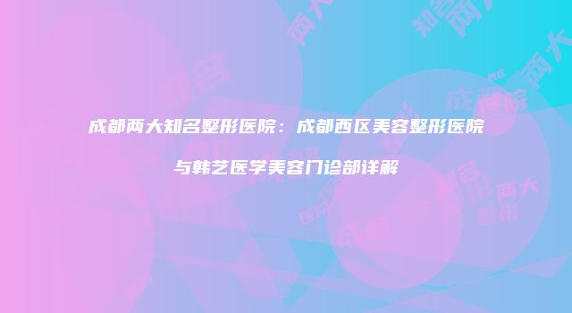 成都两大知名整形医院：成都西区美容整形医院与韩艺医学美容门诊部详解