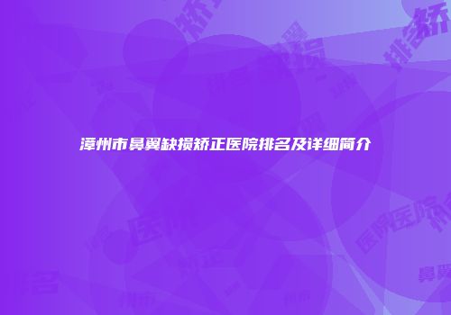 漳州市鼻翼缺损矫正医院排名及详细简介